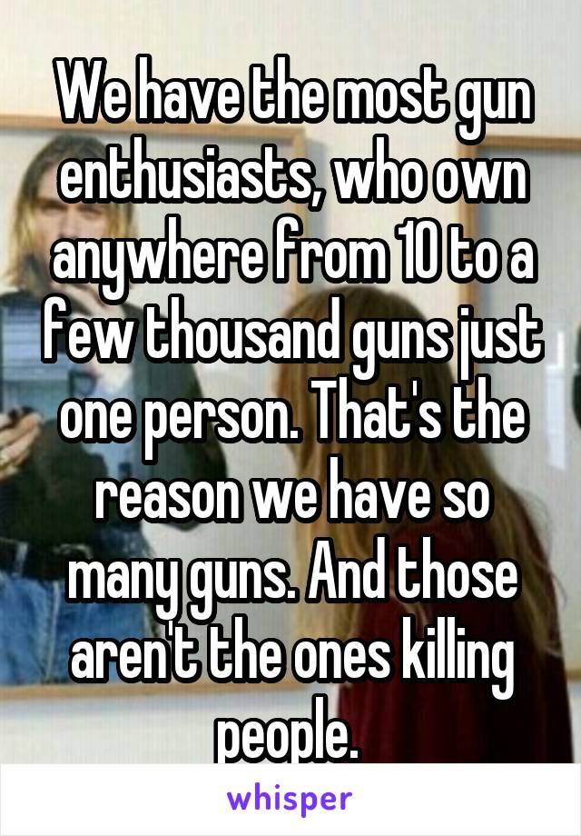 We have the most gun enthusiasts, who own anywhere from 10 to a few thousand guns just one person. That's the reason we have so many guns. And those aren't the ones killing people. 