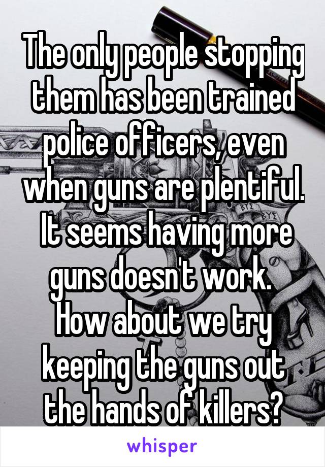 The only people stopping them has been trained police officers, even when guns are plentiful.  It seems having more guns doesn't work.  How about we try keeping the guns out the hands of killers?