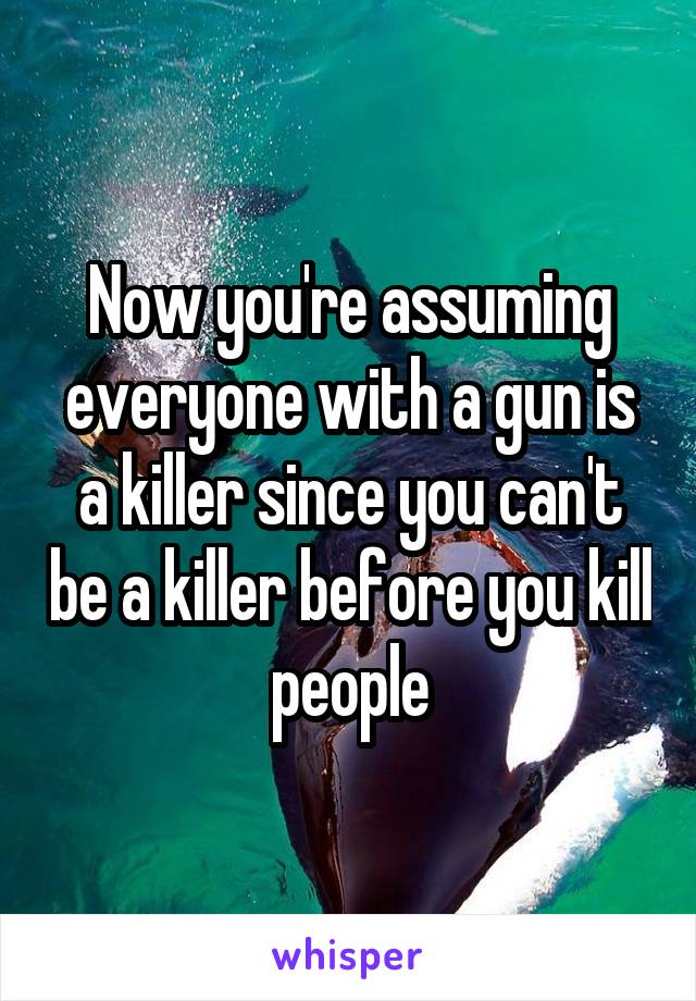 Now you're assuming everyone with a gun is a killer since you can't be a killer before you kill people