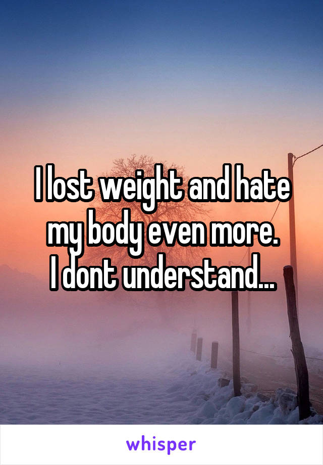 I lost weight and hate my body even more.
I dont understand...