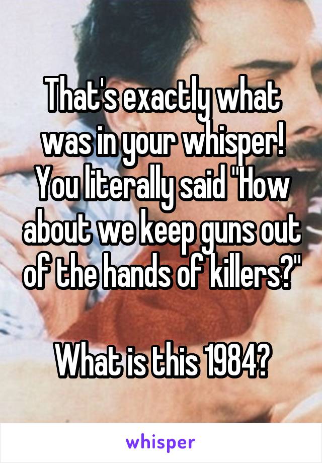 That's exactly what was in your whisper! You literally said "How about we keep guns out of the hands of killers?" 
What is this 1984?