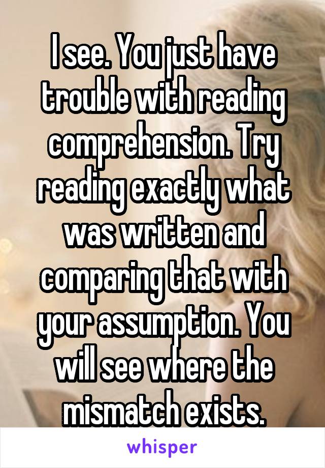 I see. You just have trouble with reading comprehension. Try reading exactly what was written and comparing that with your assumption. You will see where the mismatch exists.