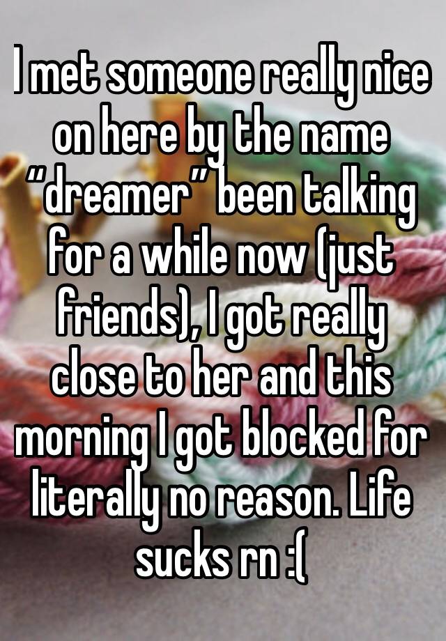 I met someone really nice on here by the name “dreamer” been talking for a while now (just friends), I got really close to her and this morning I got blocked for literally no reason. Life sucks rn :(