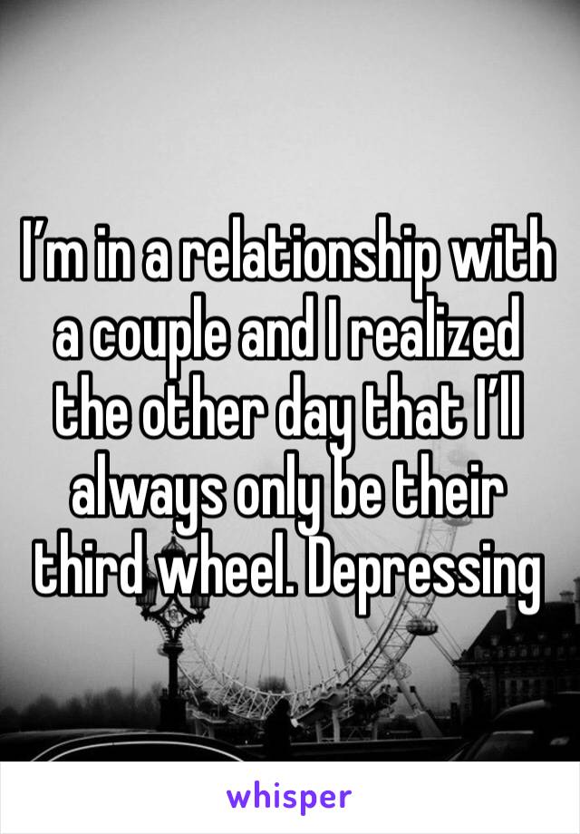 I’m in a relationship with a couple and I realized the other day that I’ll always only be their third wheel. Depressing