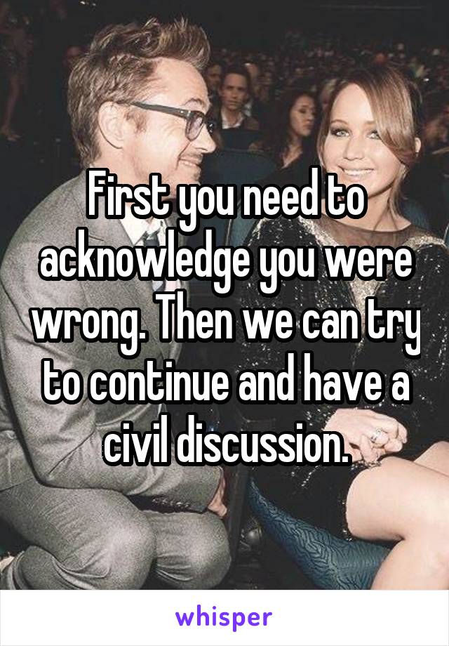 First you need to acknowledge you were wrong. Then we can try to continue and have a civil discussion.