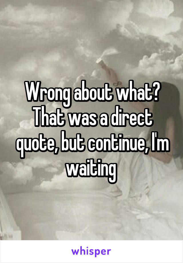 Wrong about what? That was a direct quote, but continue, I'm waiting 