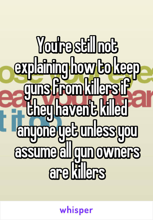 You're still not explaining how to keep guns from killers if they haven't killed anyone yet unless you assume all gun owners are killers