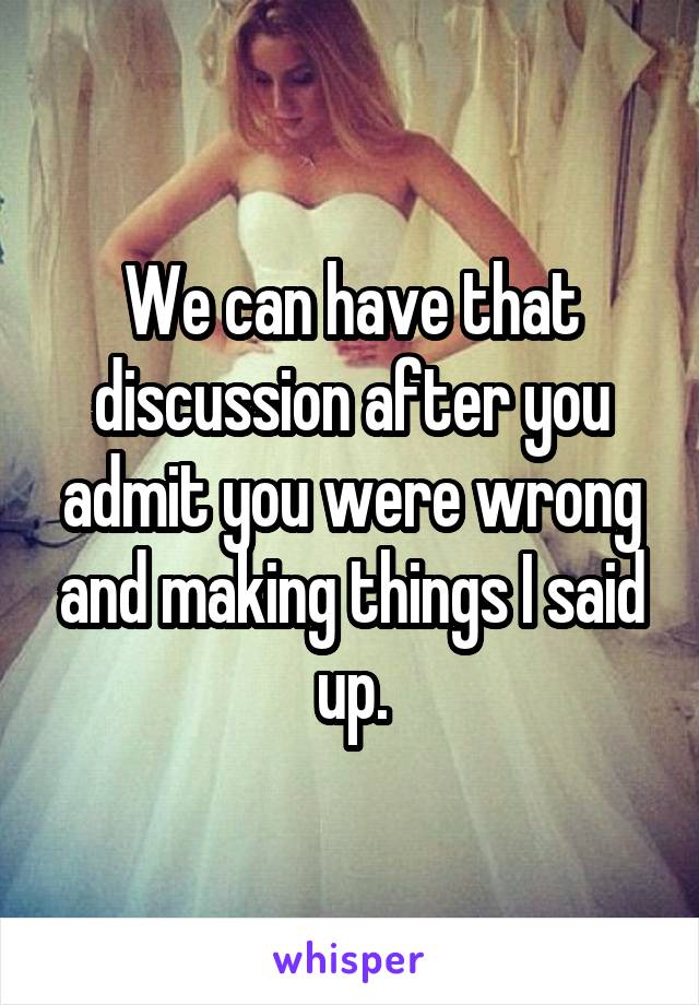 We can have that discussion after you admit you were wrong and making things I said up.