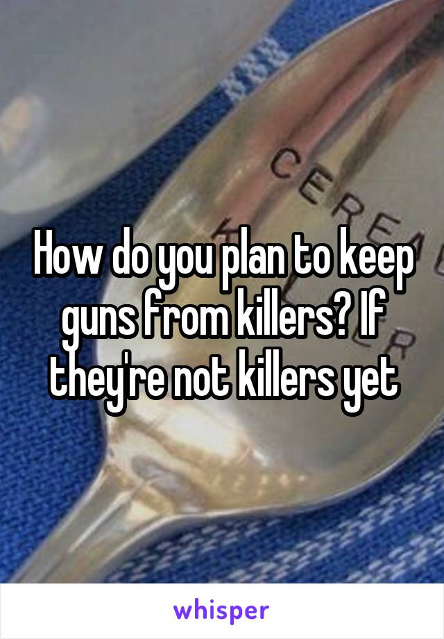 How do you plan to keep guns from killers? If they're not killers yet