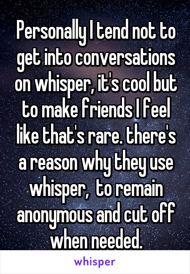 Personally I tend not to get into conversations on whisper, it's cool but to make friends I feel like that's rare. there's a reason why they use whisper,  to remain anonymous and cut off when needed.