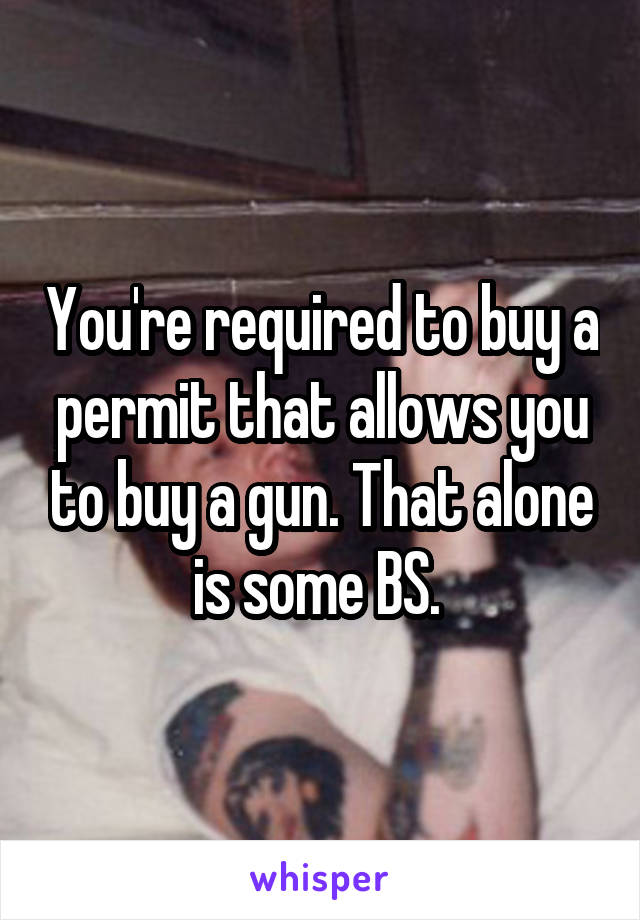 You're required to buy a permit that allows you to buy a gun. That alone is some BS. 