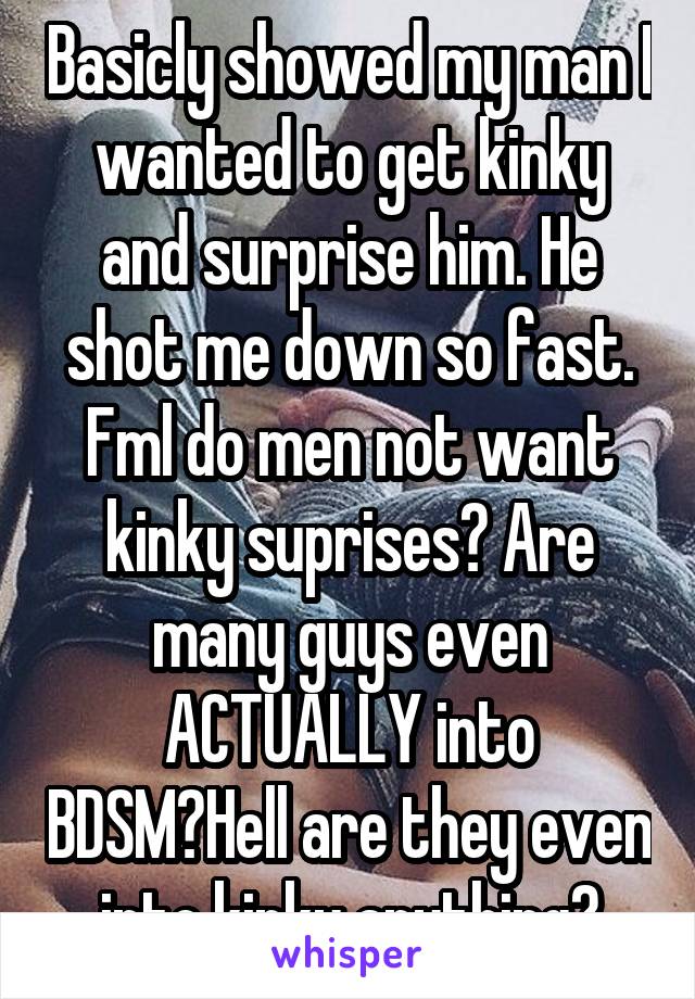 Basicly showed my man I wanted to get kinky and surprise him. He shot me down so fast. Fml do men not want kinky suprises? Are many guys even ACTUALLY into BDSM?Hell are they even into kinky anything?