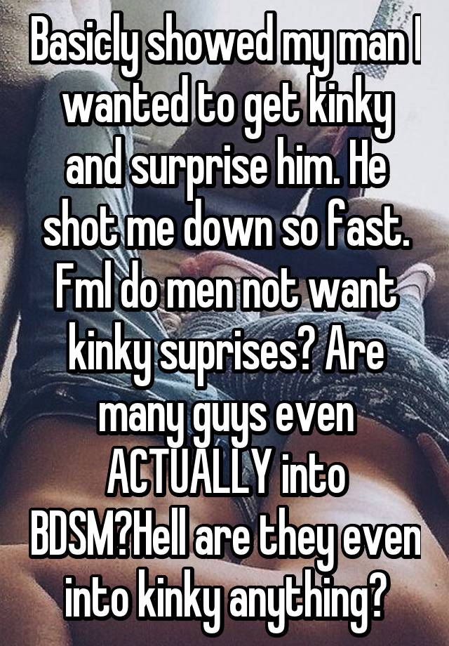 Basicly showed my man I wanted to get kinky and surprise him. He shot me down so fast. Fml do men not want kinky suprises? Are many guys even ACTUALLY into BDSM?Hell are they even into kinky anything?