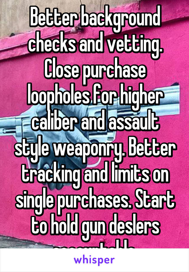  Better background checks and vetting. Close purchase loopholes for higher caliber and assault style weaponry. Better tracking and limits on single purchases. Start to hold gun deslers accountable.