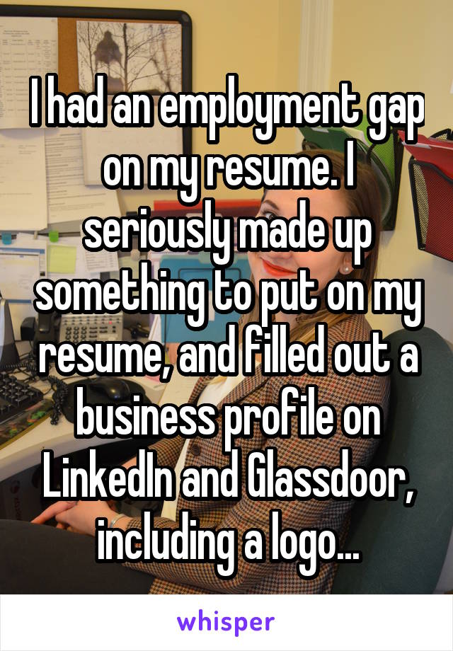 I had an employment gap on my resume. I seriously made up something to put on my resume, and filled out a business profile on LinkedIn and Glassdoor, including a logo...