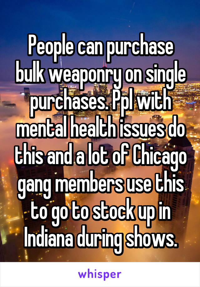 People can purchase bulk weaponry on single purchases. Ppl with mental health issues do this and a lot of Chicago gang members use this to go to stock up in Indiana during shows.