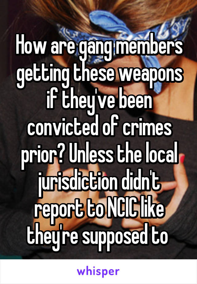 How are gang members getting these weapons if they've been convicted of crimes prior? Unless the local jurisdiction didn't report to NCIC like they're supposed to 