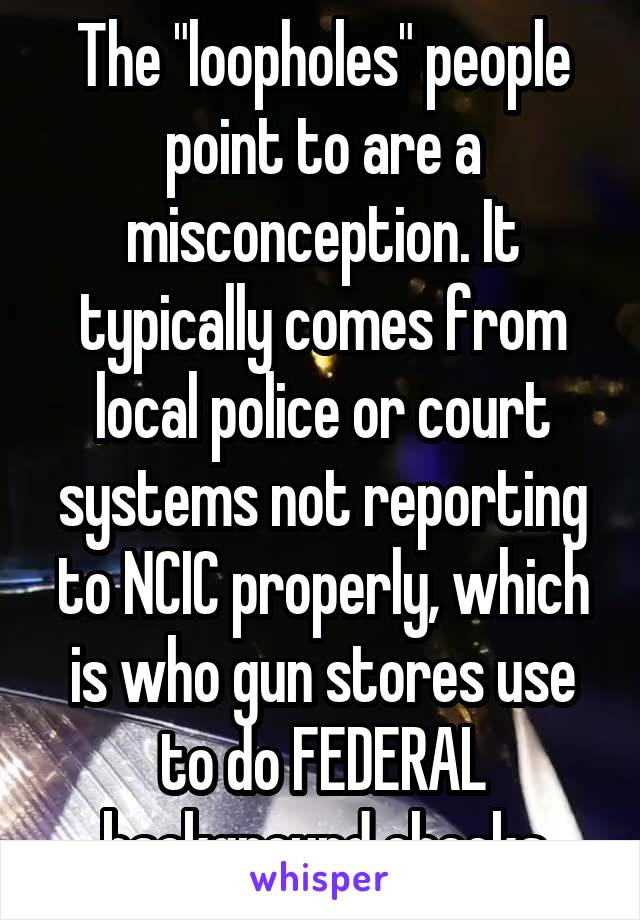 The "loopholes" people point to are a misconception. It typically comes from local police or court systems not reporting to NCIC properly, which is who gun stores use to do FEDERAL background checks