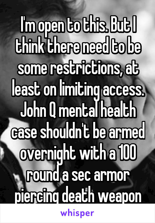 I'm open to this. But I think there need to be some restrictions, at least on limiting access. John Q mental health case shouldn't be armed overnight with a 100 round a sec armor piercing death weapon