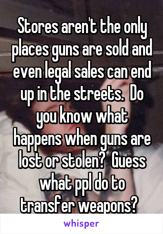 Stores aren't the only places guns are sold and even legal sales can end up in the streets.  Do you know what happens when guns are lost or stolen?  Guess what ppl do to transfer weapons?  