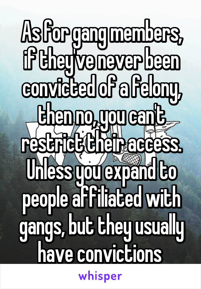 As for gang members, if they've never been convicted of a felony, then no, you can't restrict their access. Unless you expand to people affiliated with gangs, but they usually have convictions 