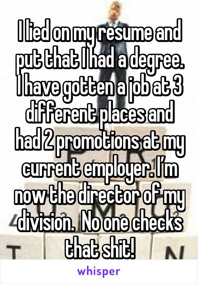 I lied on my resume and put that I had a degree. I have gotten a job at 3 different places and had 2 promotions at my current employer. I’m now the director of my division.  No one checks that shit!