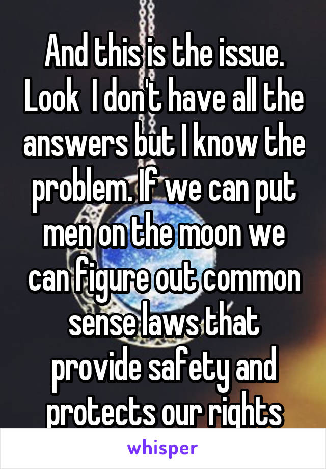 And this is the issue. Look  I don't have all the answers but I know the problem. If we can put men on the moon we can figure out common sense laws that provide safety and protects our rights