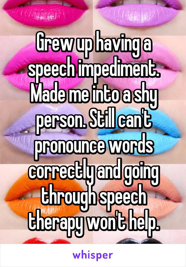 Grew up having a speech impediment. Made me into a shy person. Still can't pronounce words correctly and going through speech therapy won't help.