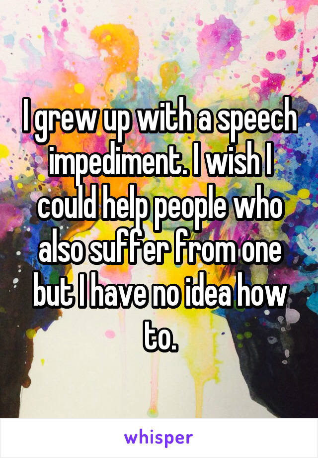 I grew up with a speech impediment. I wish I could help people who also suffer from one but I have no idea how to.