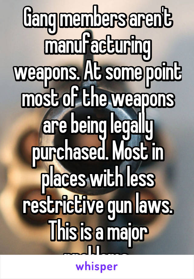 Gang members aren't manufacturing weapons. At some point most of the weapons are being legally purchased. Most in places with less restrictive gun laws. This is a major problems.