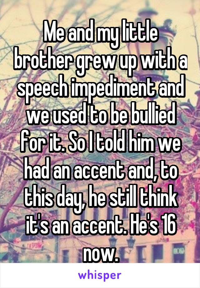 Me and my little brother grew up with a speech impediment and we used to be bullied for it. So I told him we had an accent and, to this day, he still think it's an accent. He's 16 now.