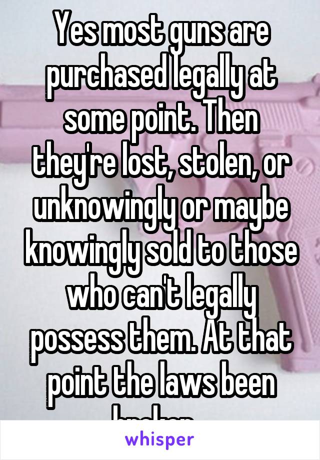 Yes most guns are purchased legally at some point. Then they're lost, stolen, or unknowingly or maybe knowingly sold to those who can't legally possess them. At that point the laws been broken...