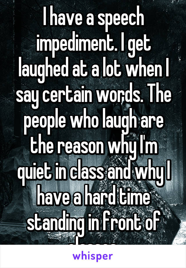 I have a speech impediment. I get laughed at a lot when I say certain words. The people who laugh are the reason why I'm quiet in class and why I have a hard time standing in front of classes.