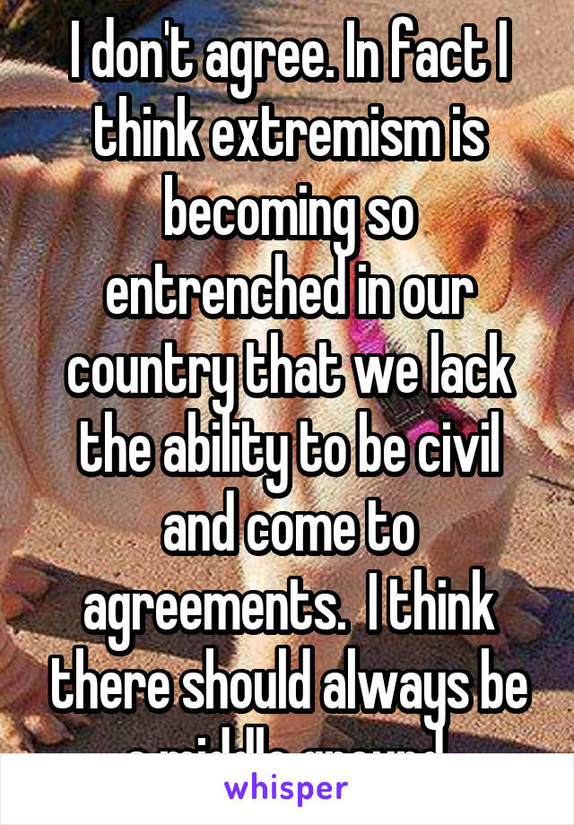 I don't agree. In fact I think extremism is becoming so entrenched in our country that we lack the ability to be civil and come to agreements.  I think there should always be a middle ground.