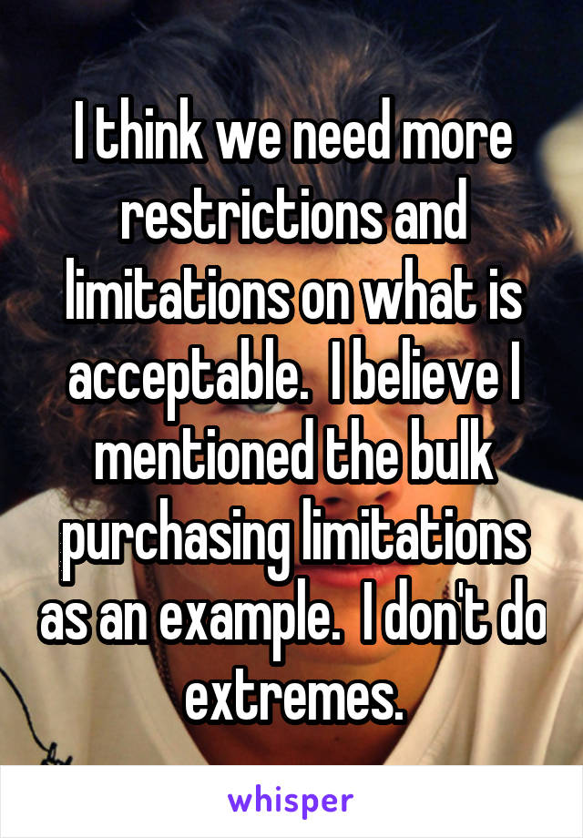 I think we need more restrictions and limitations on what is acceptable.  I believe I mentioned the bulk purchasing limitations as an example.  I don't do extremes.