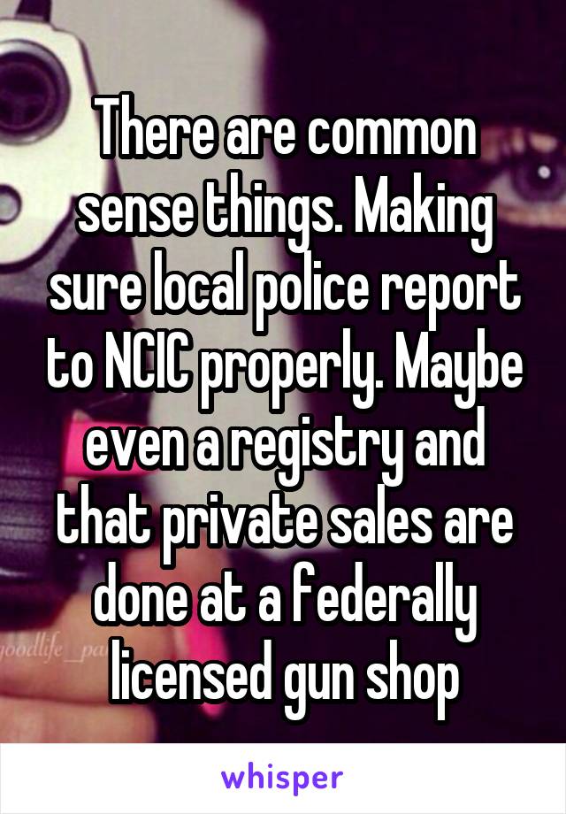 There are common sense things. Making sure local police report to NCIC properly. Maybe even a registry and that private sales are done at a federally licensed gun shop