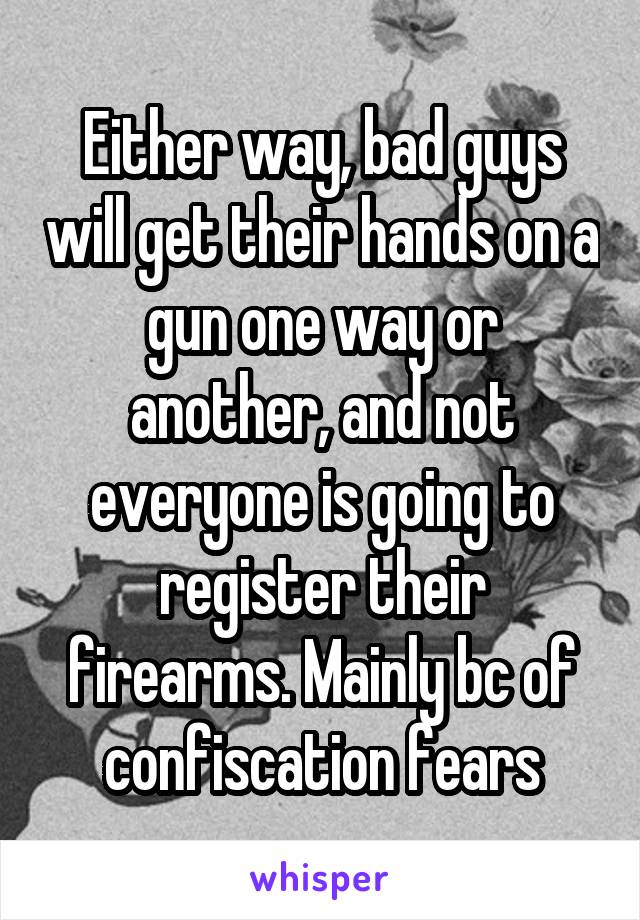 Either way, bad guys will get their hands on a gun one way or another, and not everyone is going to register their firearms. Mainly bc of confiscation fears