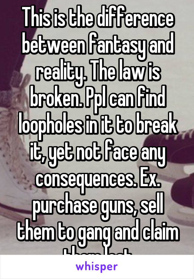 This is the difference between fantasy and reality. The law is broken. Ppl can find loopholes in it to break it, yet not face any consequences. Ex. purchase guns, sell them to gang and claim them lost