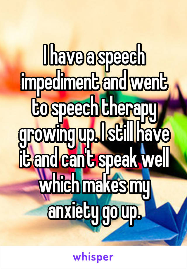 I have a speech impediment and went to speech therapy growing up. I still have it and can't speak well which makes my anxiety go up.