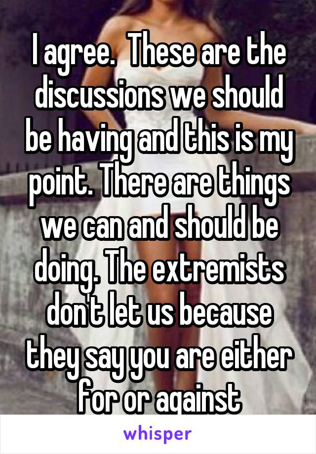 I agree.  These are the discussions we should be having and this is my point. There are things we can and should be doing. The extremists don't let us because they say you are either for or against