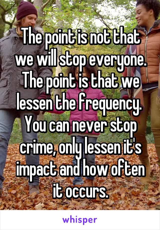 The point is not that we will stop everyone. The point is that we lessen the frequency.  You can never stop crime, only lessen it's impact and how often it occurs.