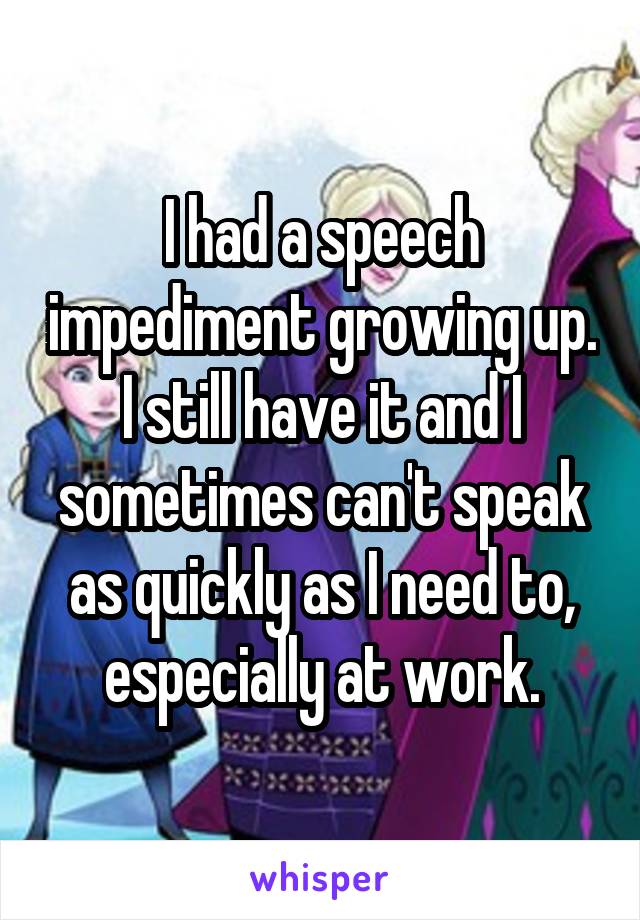 I had a speech impediment growing up. I still have it and I sometimes can't speak as quickly as I need to, especially at work.