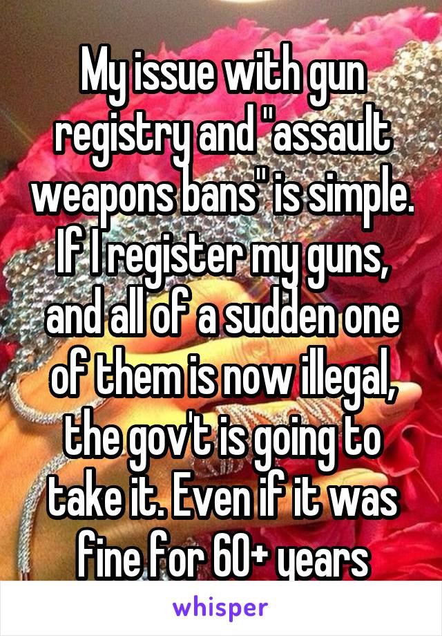 My issue with gun registry and "assault weapons bans" is simple. If I register my guns, and all of a sudden one of them is now illegal, the gov't is going to take it. Even if it was fine for 60+ years