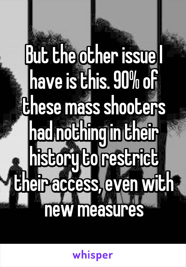 But the other issue I have is this. 90% of these mass shooters had nothing in their history to restrict their access, even with new measures