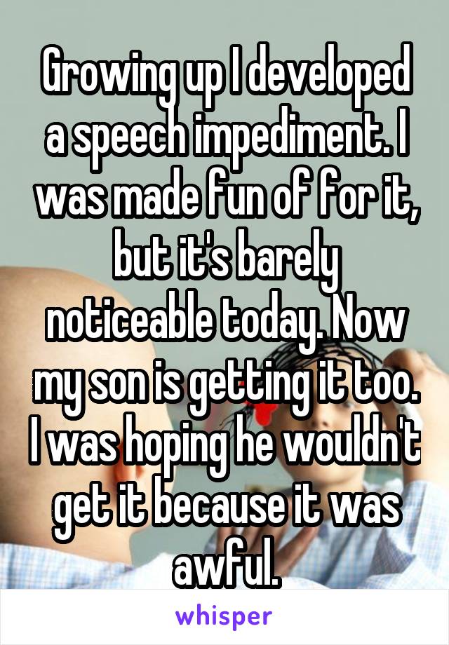 Growing up I developed a speech impediment. I was made fun of for it, but it's barely noticeable today. Now my son is getting it too. I was hoping he wouldn't get it because it was awful.