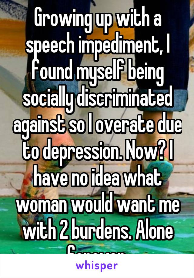 Growing up with a speech impediment, I found myself being socially discriminated against so I overate due to depression. Now? I have no idea what woman would want me with 2 burdens. Alone forever.