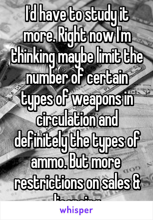 I'd have to study it more. Right now I'm thinking maybe limit the number of certain types of weapons in circulation and definitely the types of ammo. But more  restrictions on sales & licensing