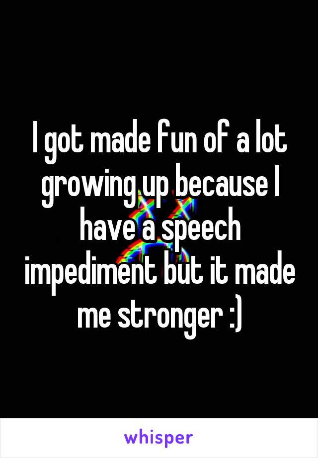 I got made fun of a lot growing up because I have a speech impediment but it made me stronger :)