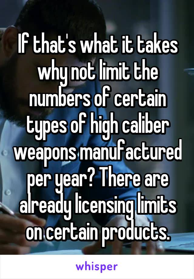 If that's what it takes why not limit the numbers of certain types of high caliber weapons manufactured per year? There are already licensing limits on certain products.