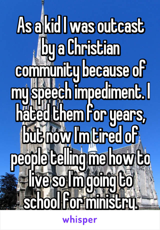 As a kid I was outcast by a Christian community because of my speech impediment. I hated them for years, but now I'm tired of people telling me how to live so I'm going to school for ministry.